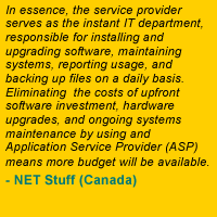 In essence, the service provider serves as the instant IT department, responsible for installing and upgrading software, maintaining systems, reporting usage, and backing up files on a daily basis. Eliminating the costs of upfront software investment, hardware upgrades, and ongoing systems maintenance by using an Application Service Provider (ASP) means more budget will be available. - NET Stuff (Canada)